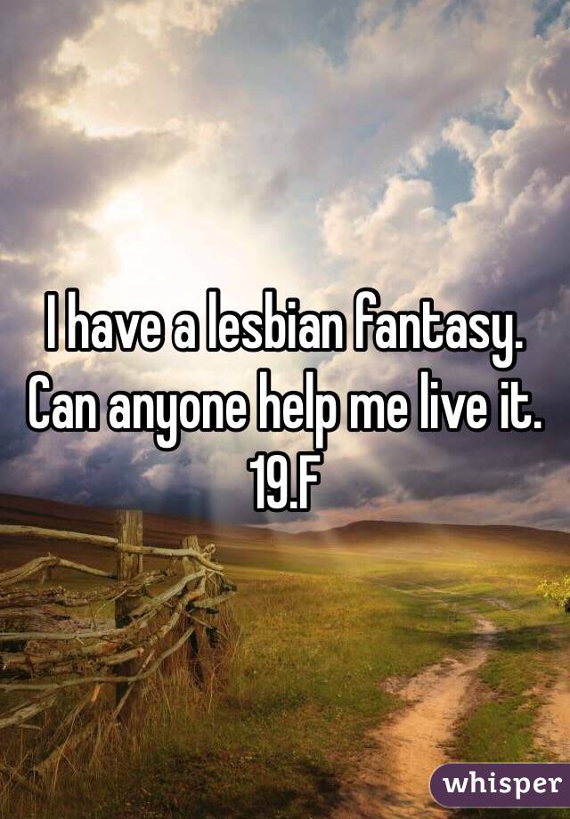 I have a lesbian fantasy. Can anyone help me live it. 19.F