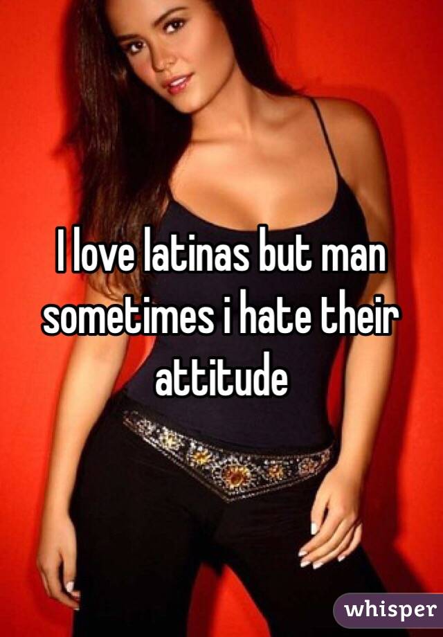I love latinas but man sometimes i hate their attitude 