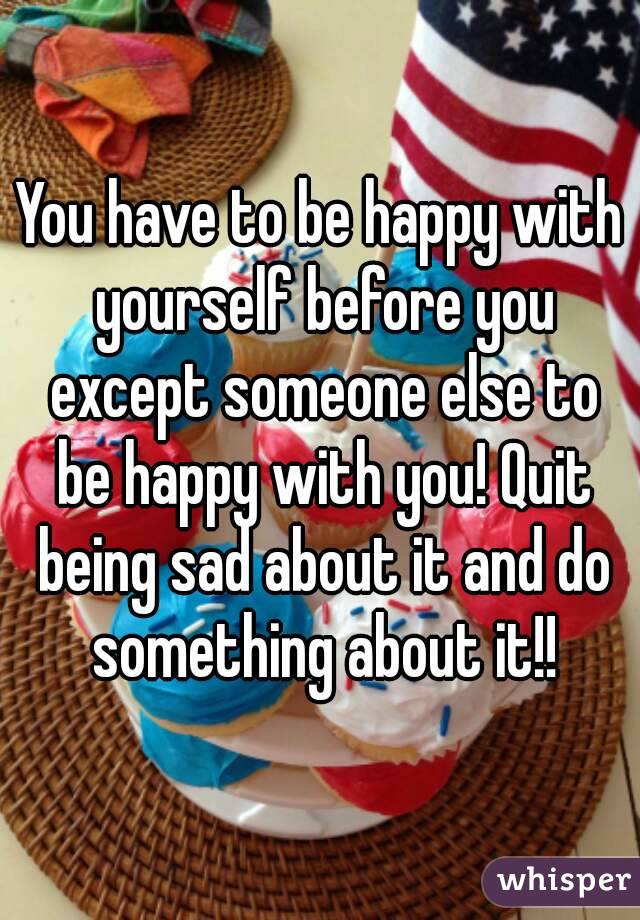 You have to be happy with yourself before you except someone else to be happy with you! Quit being sad about it and do something about it!!