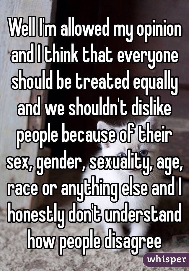 Well I'm allowed my opinion and I think that everyone should be treated equally and we shouldn't dislike people because of their sex, gender, sexuality, age, race or anything else and I honestly don't understand how people disagree 