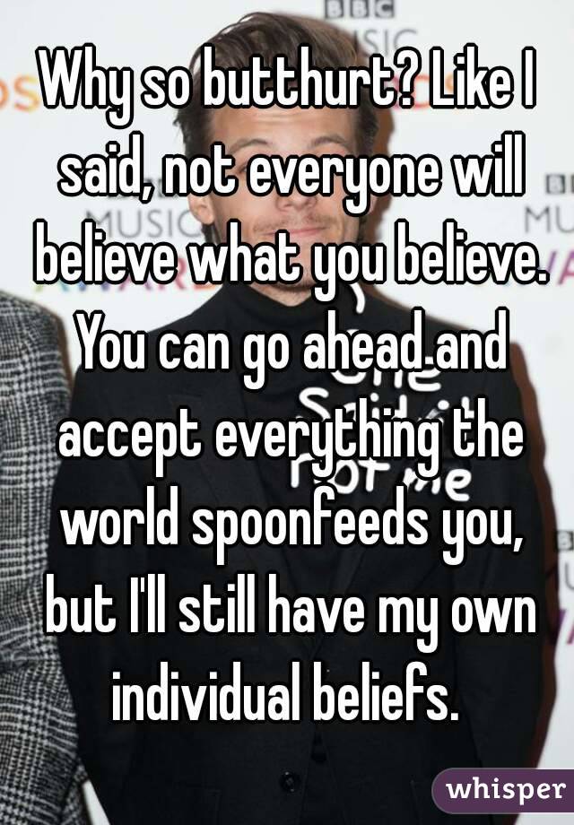Why so butthurt? Like I said, not everyone will believe what you believe. You can go ahead and accept everything the world spoonfeeds you, but I'll still have my own individual beliefs. 