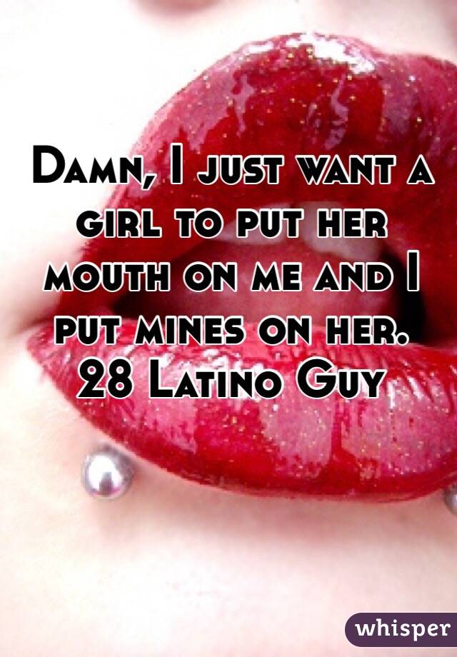 Damn, I just want a girl to put her mouth on me and I put mines on her.
28 Latino Guy