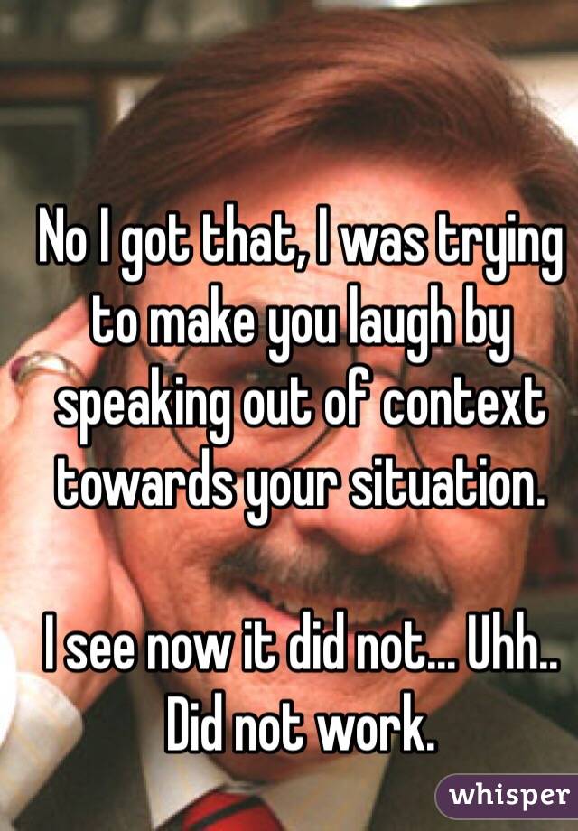 No I got that, I was trying to make you laugh by speaking out of context towards your situation.

I see now it did not... Uhh.. Did not work.