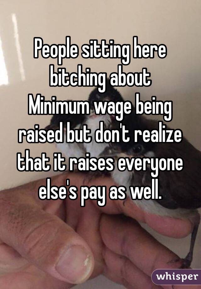 People sitting here bitching about 
Minimum wage being raised but don't realize that it raises everyone else's pay as well.