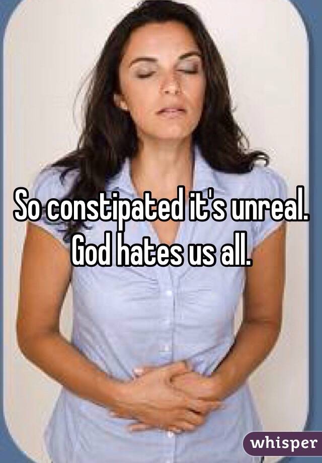 So constipated it's unreal. God hates us all.