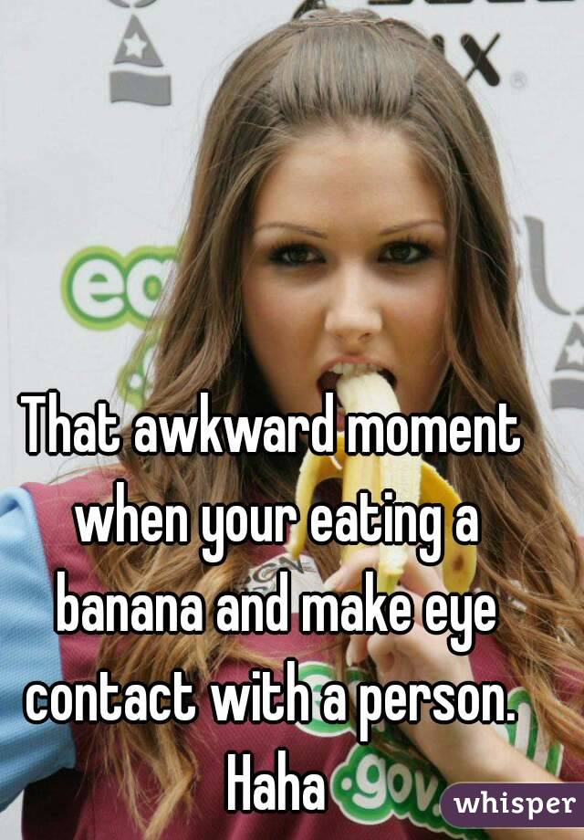 That awkward moment when your eating a banana and make eye contact with a person.  Haha
