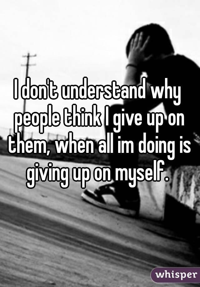 I don't understand why people think I give up on them, when all im doing is giving up on myself. 