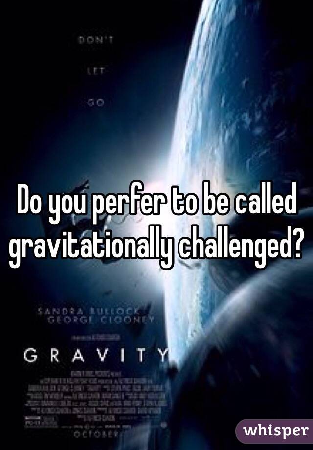 Do you perfer to be called gravitationally challenged?