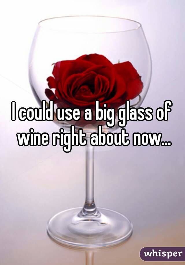 I could use a big glass of wine right about now...
