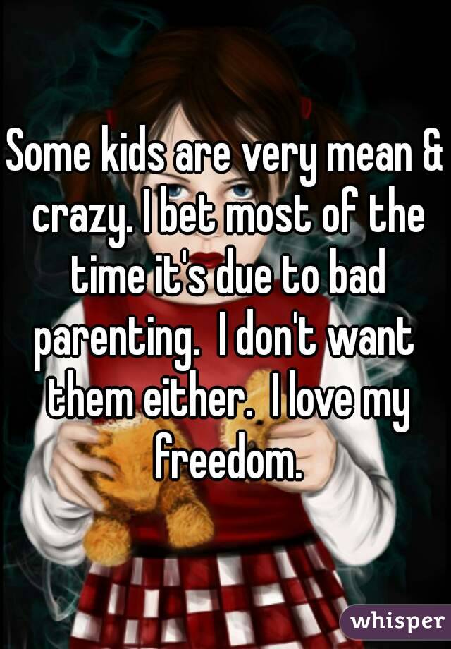 Some kids are very mean & crazy. I bet most of the time it's due to bad parenting.  I don't want  them either.  I love my freedom.