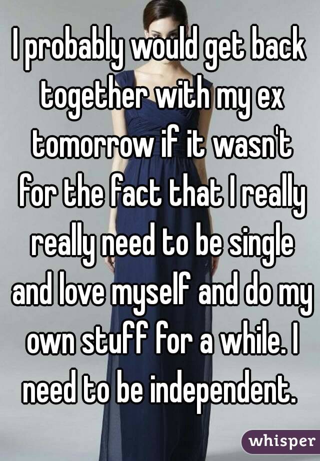 I probably would get back together with my ex tomorrow if it wasn't for the fact that I really really need to be single and love myself and do my own stuff for a while. I need to be independent. 