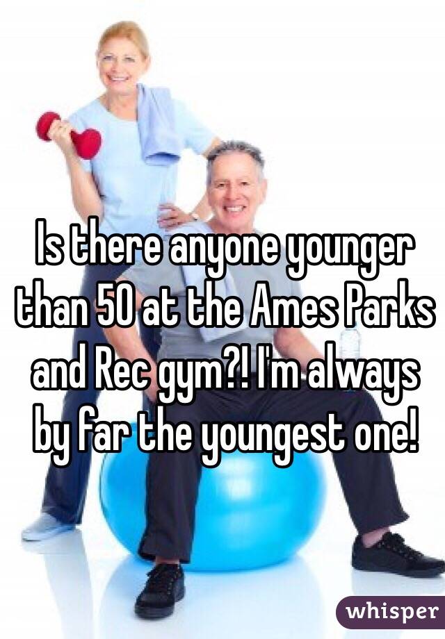 Is there anyone younger than 50 at the Ames Parks and Rec gym?! I'm always by far the youngest one! 