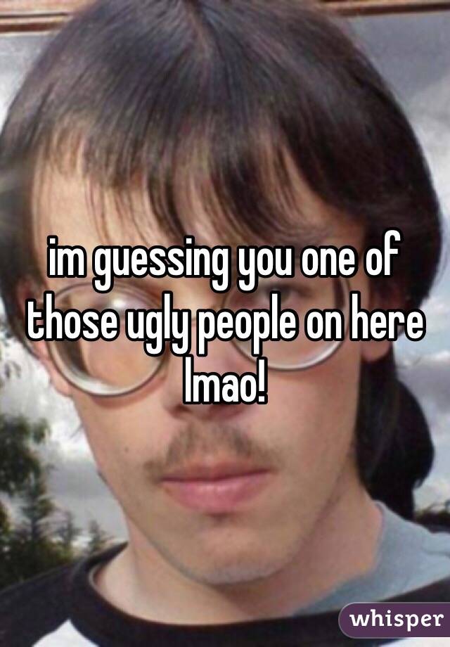 im guessing you one of those ugly people on here lmao! 
