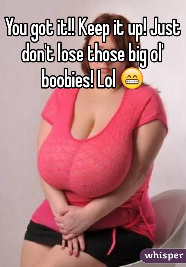 You got it!! Keep it up! Just don't lose those big ol' boobies! Lol 😁