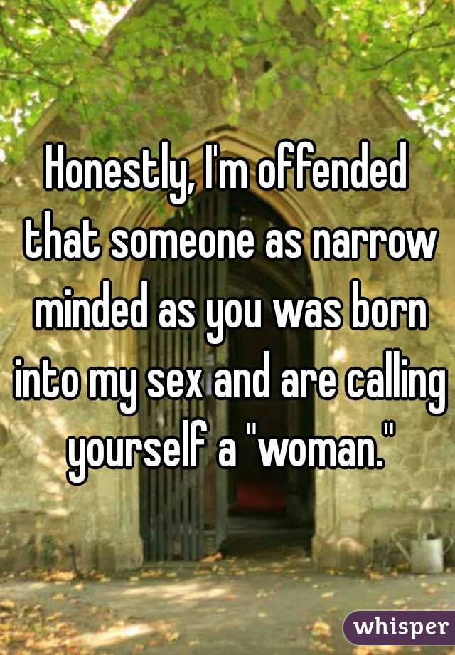 Honestly, I'm offended that someone as narrow minded as you was born into my sex and are calling yourself a "woman."