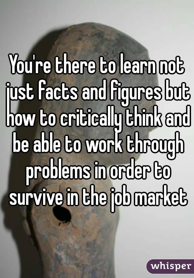 You're there to learn not just facts and figures but how to critically think and be able to work through problems in order to survive in the job market