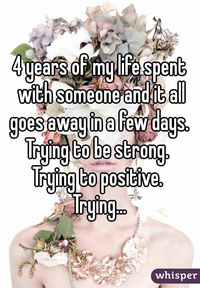 4 years of my life spent with someone and it all goes away in a few days. 
Trying to be strong. 
Trying to positive. 
Trying...