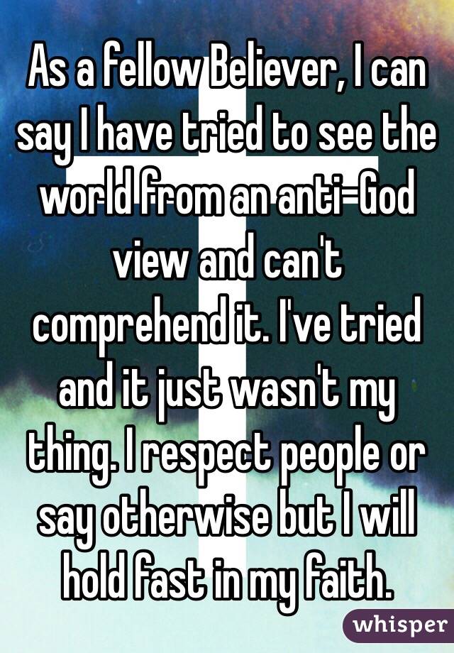 As a fellow Believer, I can say I have tried to see the world from an anti-God view and can't comprehend it. I've tried and it just wasn't my thing. I respect people or say otherwise but I will hold fast in my faith.