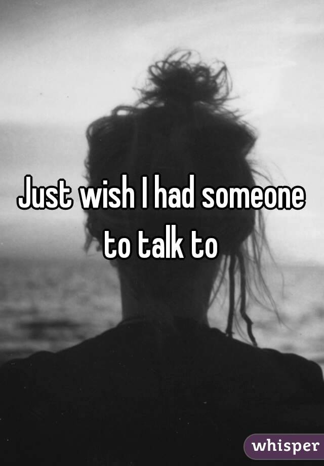 Just wish I had someone to talk to 