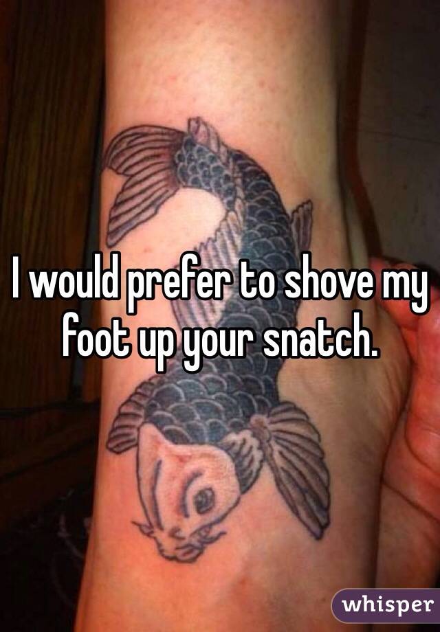 I would prefer to shove my foot up your snatch. 