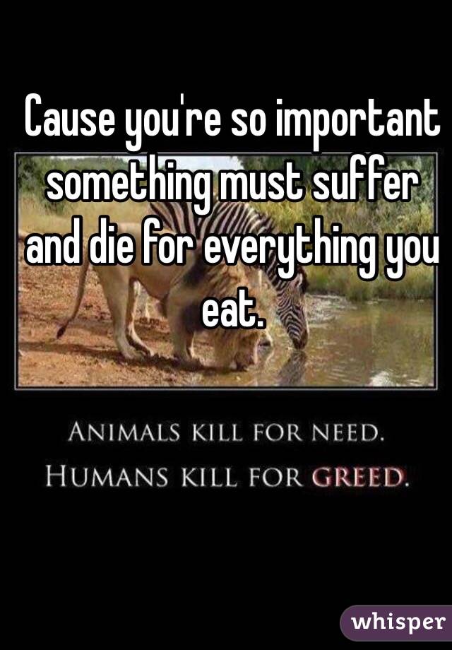 Cause you're so important something must suffer and die for everything you eat. 