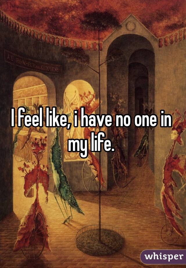 I feel like, i have no one in my life.