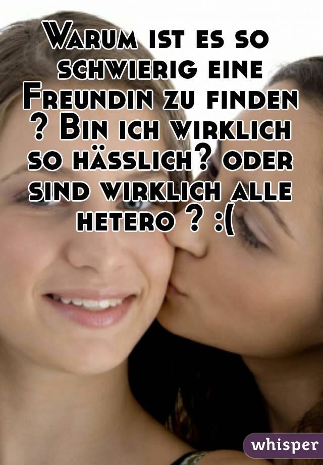 Warum ist es so schwierig eine Freundin zu finden ? Bin ich wirklich so hässlich? oder sind wirklich alle hetero ? :( 