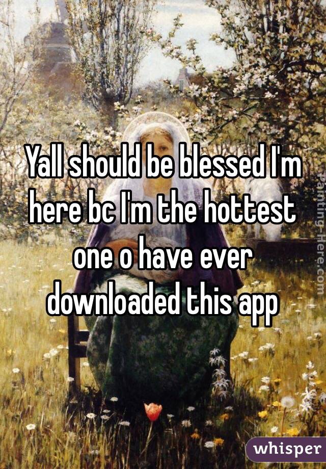 Yall should be blessed I'm here bc I'm the hottest one o have ever downloaded this app