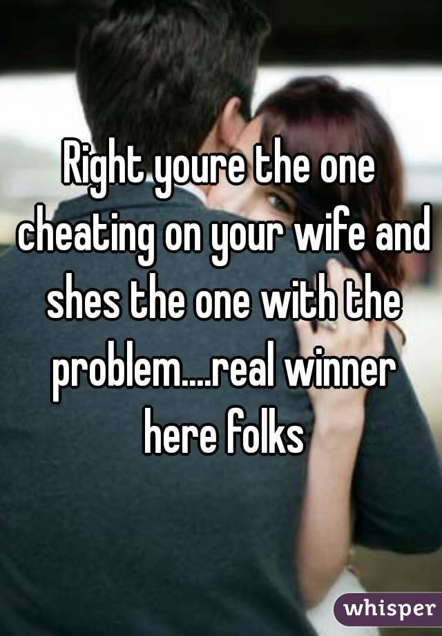 Right youre the one cheating on your wife and shes the one with the problem....real winner here folks