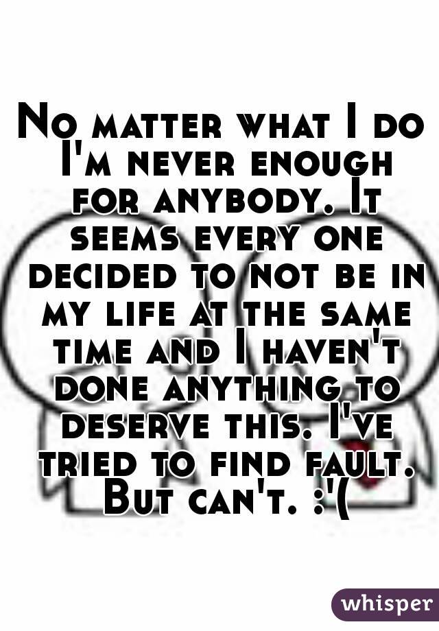 No matter what I do I'm never enough for anybody. It seems every one decided to not be in my life at the same time and I haven't done anything to deserve this. I've tried to find fault. But can't. :'(