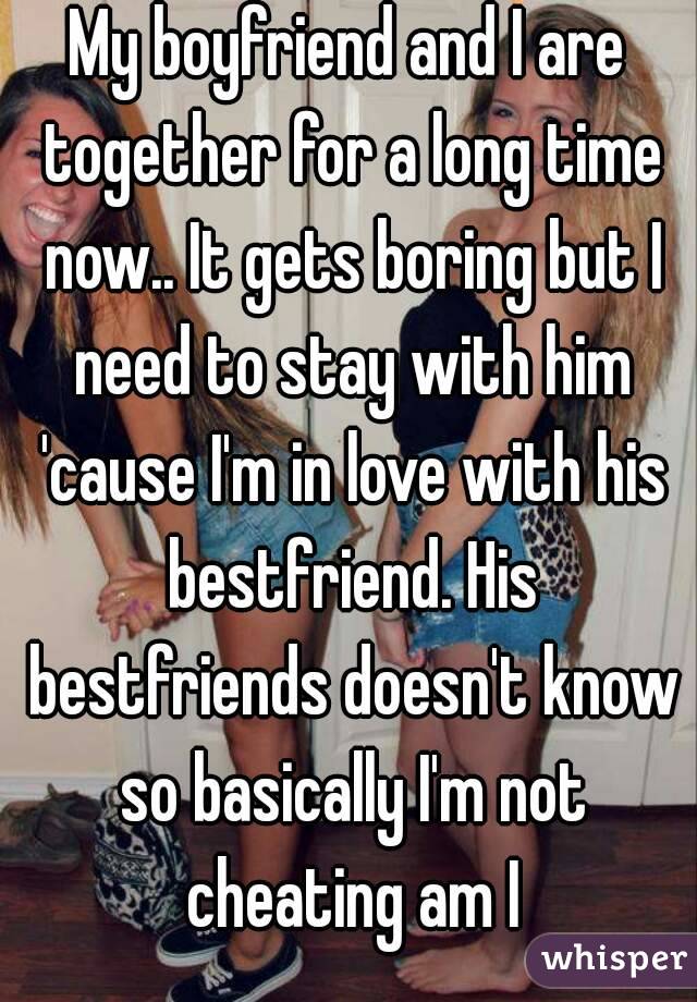 My boyfriend and I are together for a long time now.. It gets boring but I need to stay with him 'cause I'm in love with his bestfriend. His bestfriends doesn't know so basically I'm not cheating am I