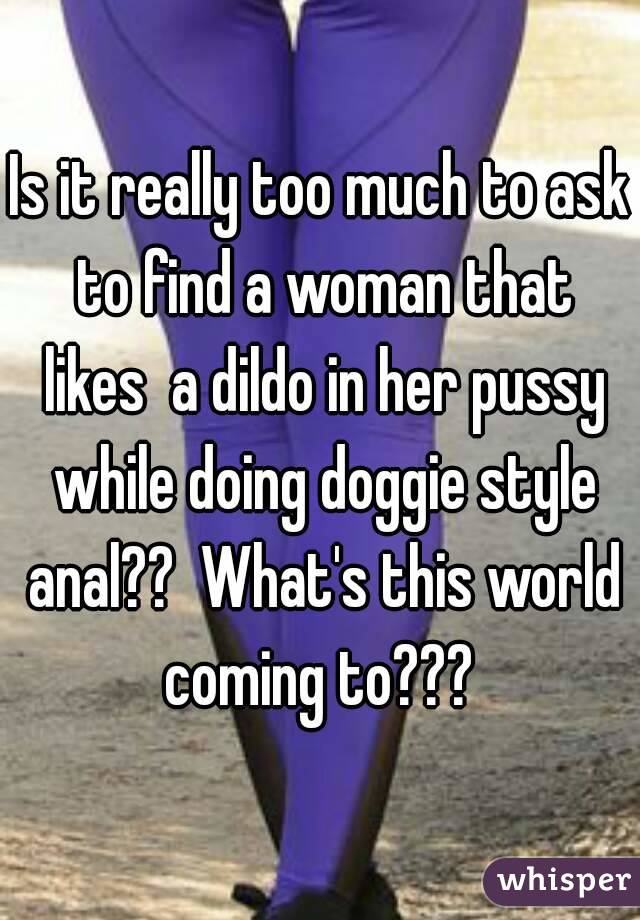 Is it really too much to ask to find a woman that likes  a dildo in her pussy while doing doggie style anal??  What's this world coming to??? 