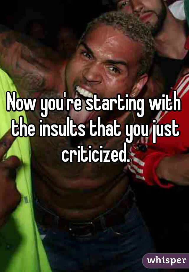 Now you're starting with the insults that you just criticized.