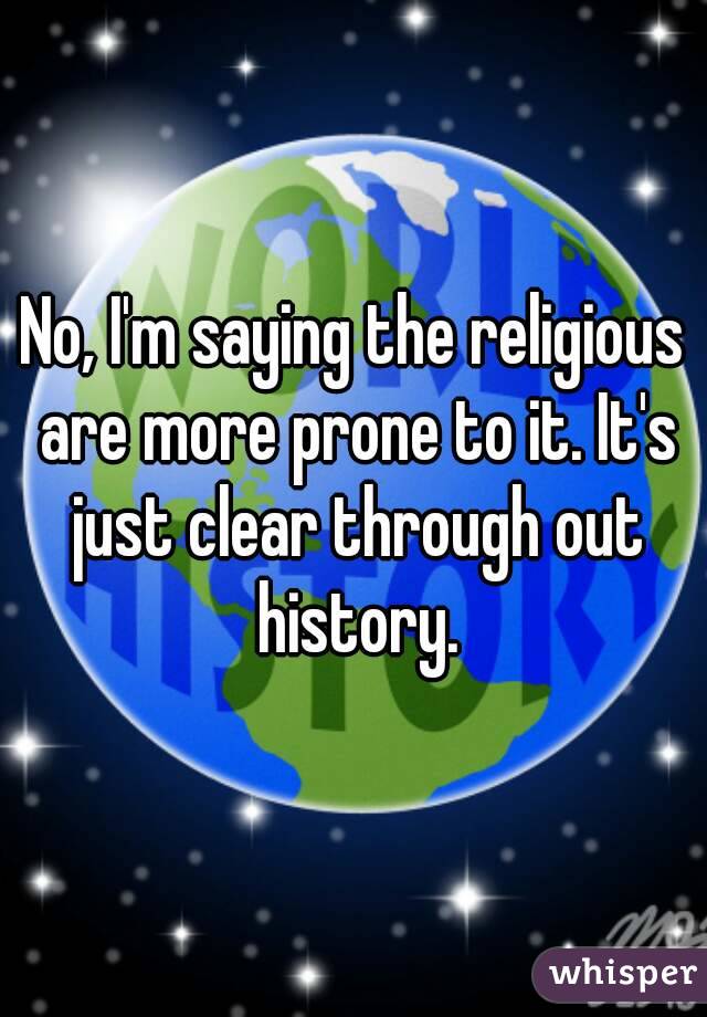 No, I'm saying the religious are more prone to it. It's just clear through out history.