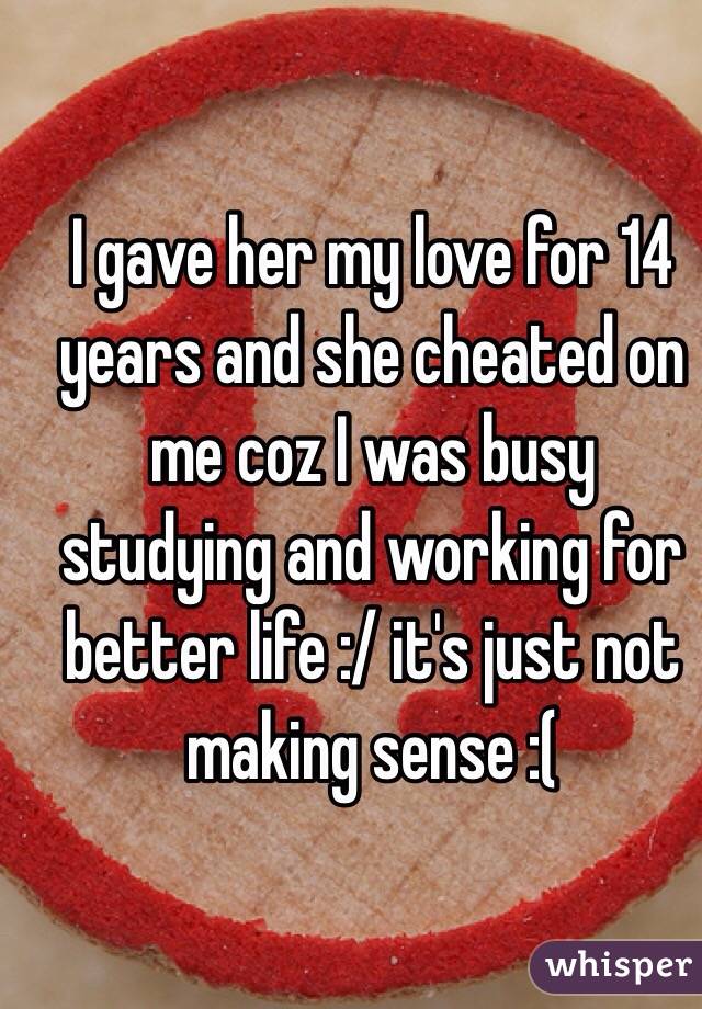 I gave her my love for 14 years and she cheated on me coz I was busy studying and working for better life :/ it's just not making sense :( 