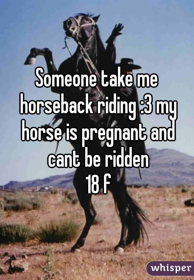 Someone take me horseback riding :3 my horse is pregnant and cant be ridden
 18 f