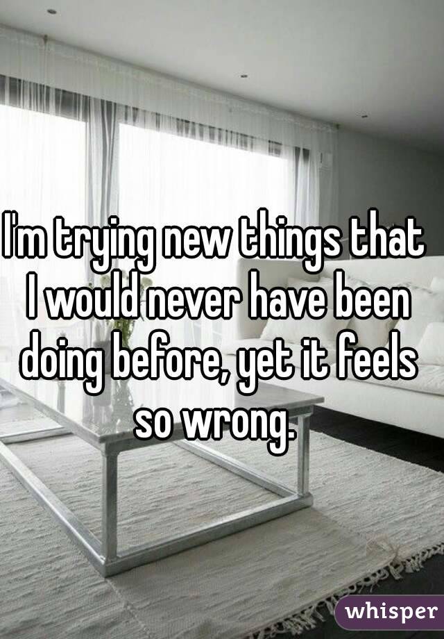 I'm trying new things that I would never have been doing before, yet it feels so wrong. 