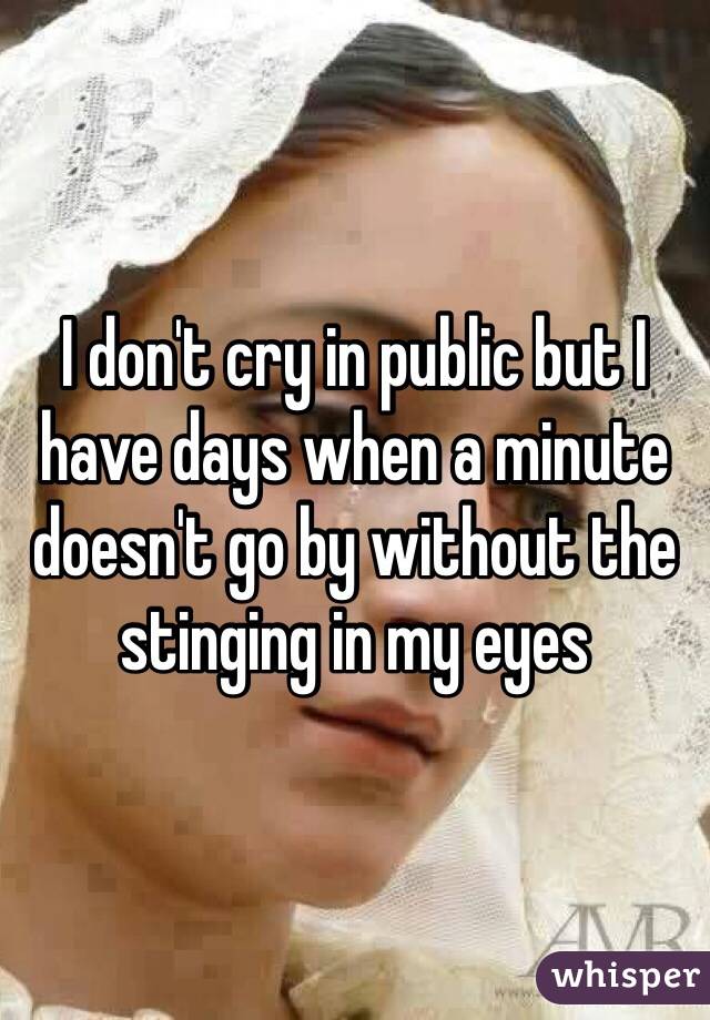 I don't cry in public but I have days when a minute doesn't go by without the stinging in my eyes