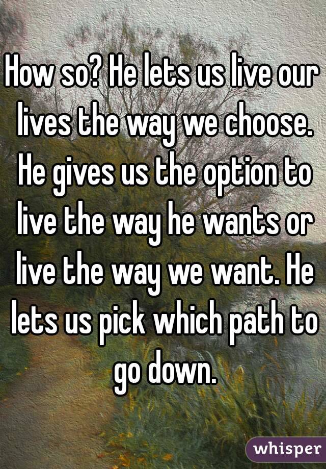 How so? He lets us live our lives the way we choose. He gives us the option to live the way he wants or live the way we want. He lets us pick which path to go down.