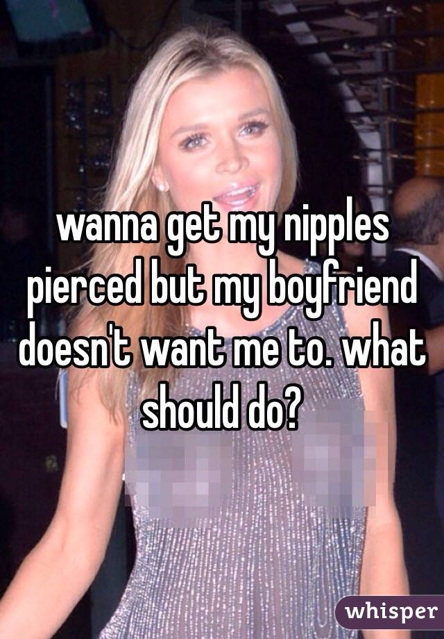 wanna get my nipples pierced but my boyfriend doesn't want me to. what should do?