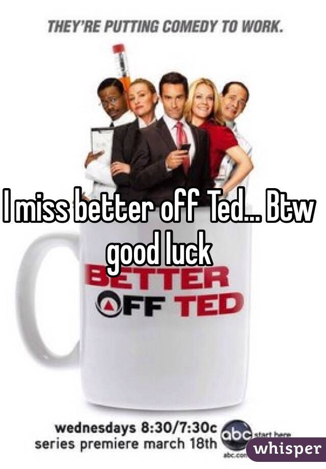 I miss better off Ted... Btw good luck