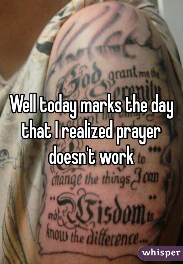 Well today marks the day that I realized prayer doesn't work