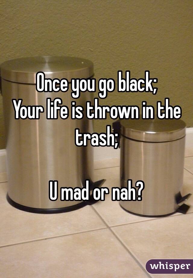Once you go black;
Your life is thrown in the trash;

U mad or nah?