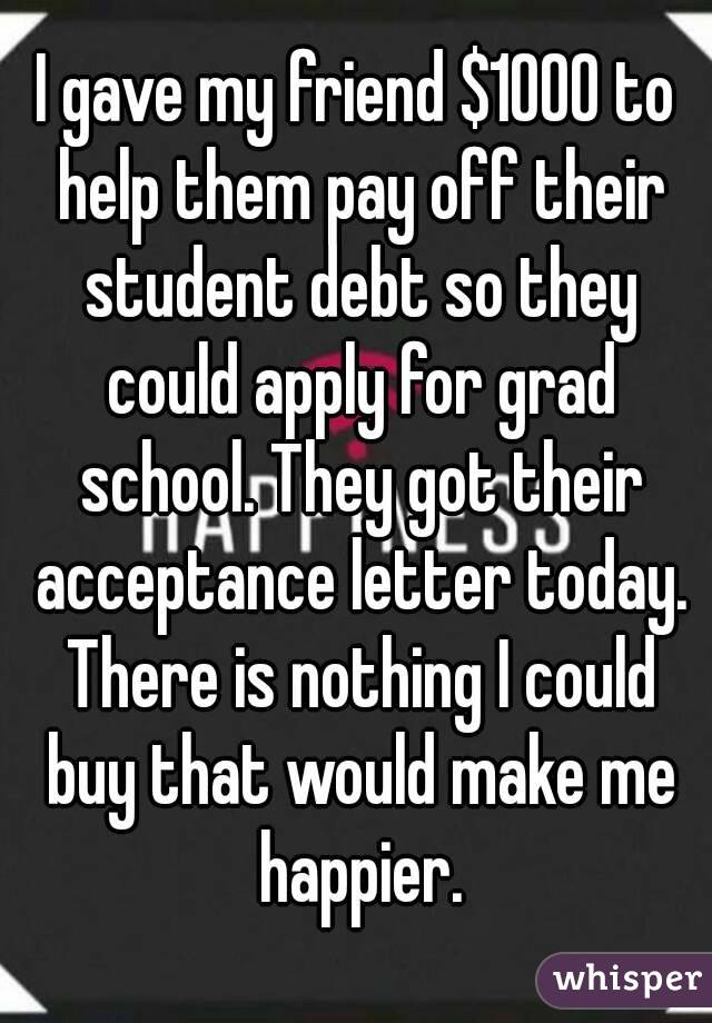 I gave my friend $1000 to help them pay off their student debt so they could apply for grad school. They got their acceptance letter today. There is nothing I could buy that would make me happier.