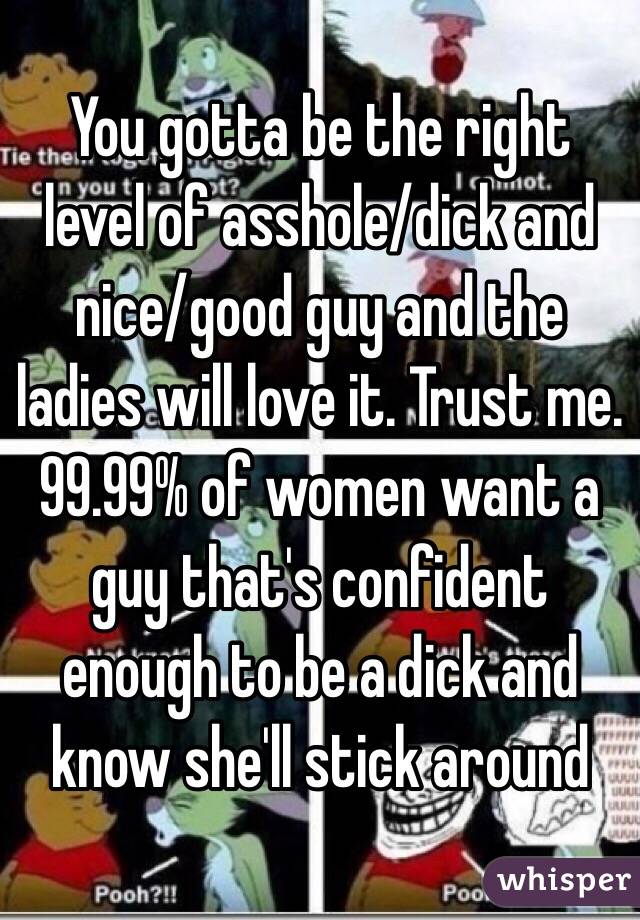 You gotta be the right level of asshole/dick and nice/good guy and the ladies will love it. Trust me. 99.99% of women want a guy that's confident enough to be a dick and know she'll stick around