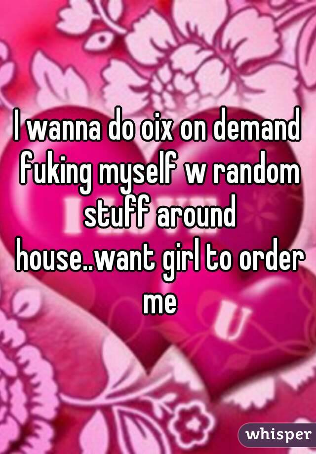 I wanna do oix on demand fuking myself w random stuff around house..want girl to order me