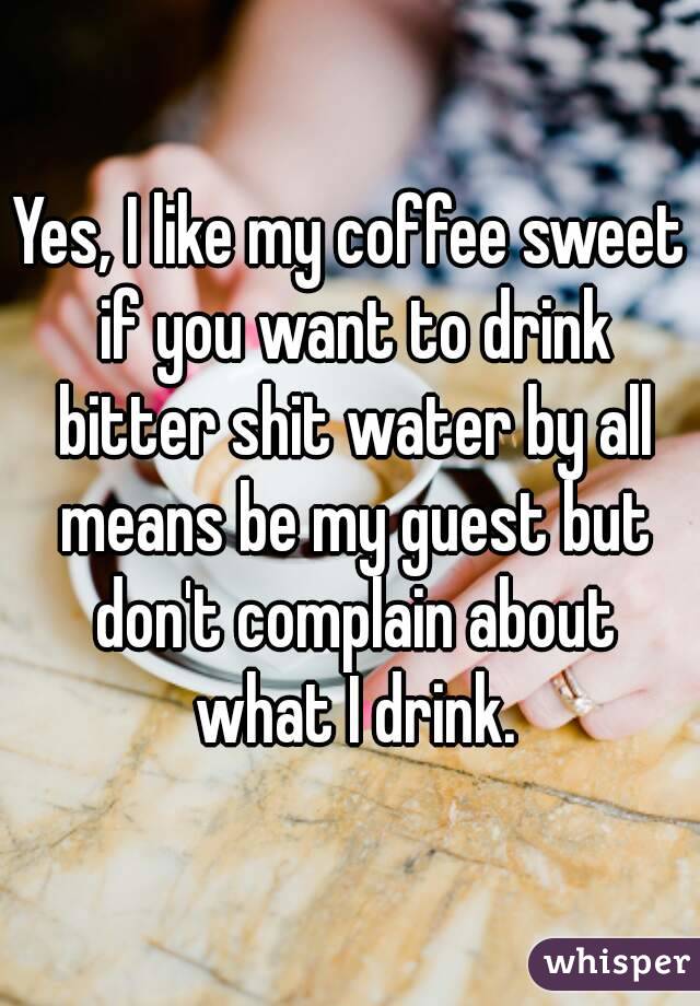 Yes, I like my coffee sweet if you want to drink bitter shit water by all means be my guest but don't complain about what I drink.