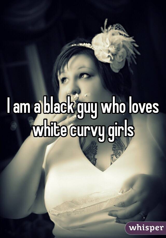 I am a black guy who loves white curvy girls