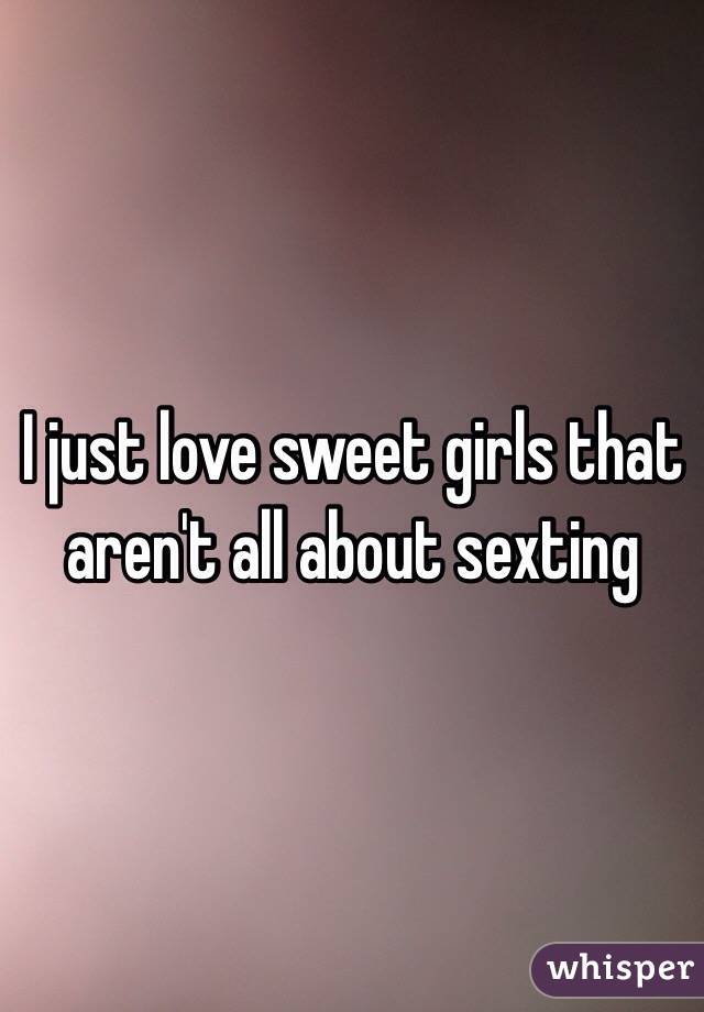 I just love sweet girls that aren't all about sexting 
