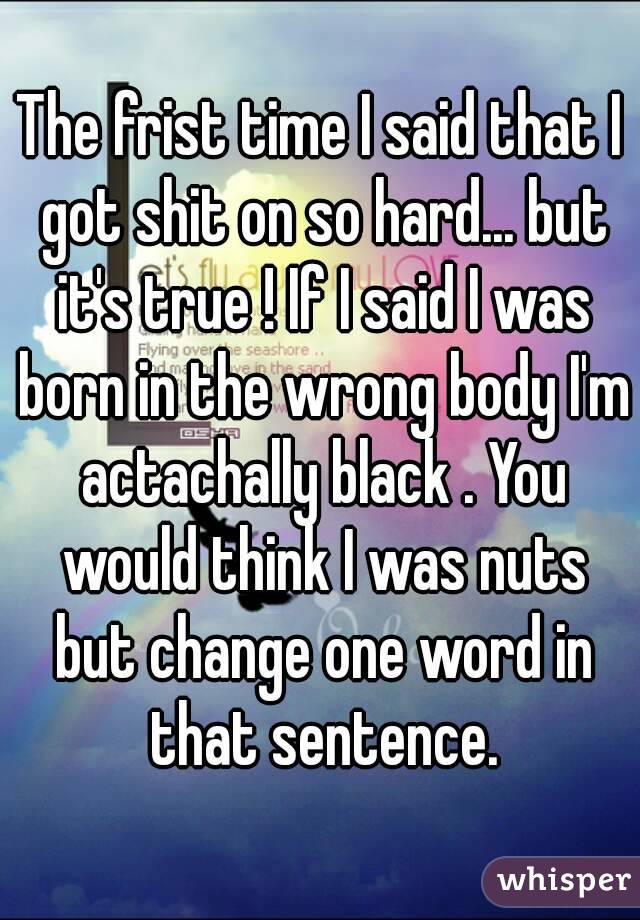 The frist time I said that I got shit on so hard... but it's true ! If I said I was born in the wrong body I'm actachally black . You would think I was nuts but change one word in that sentence.